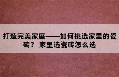 打造完美家庭——如何挑选家里的瓷砖？ 家里选瓷砖怎么选